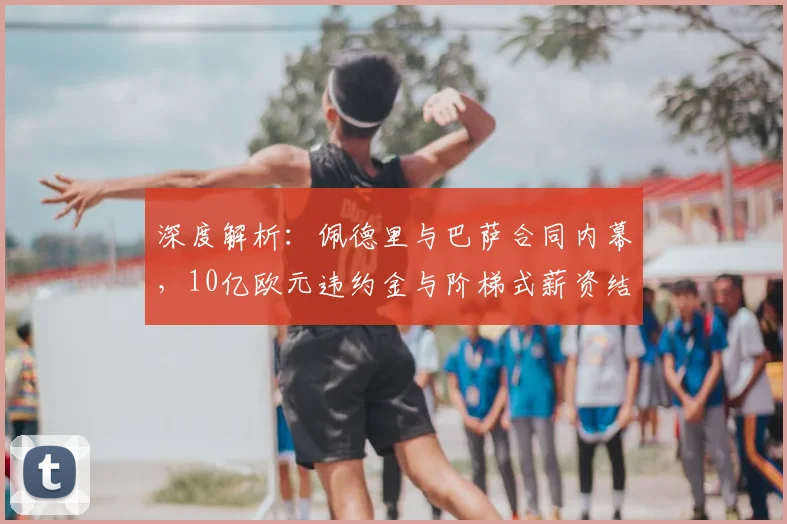 深度解析:佩德里与巴萨合同内幕,10亿欧元违约金与阶梯式薪资结构全揭秘