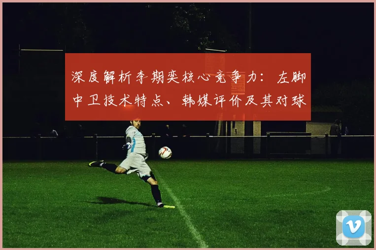 深度解析李期奕核心竞争力：左脚中卫技术特点、韩媒评价及其对球队战术影响