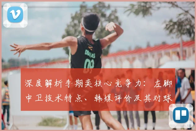 深度解析李期奕核心竞争力:左脚中卫技术特点、韩媒评价及其对球队战术影响