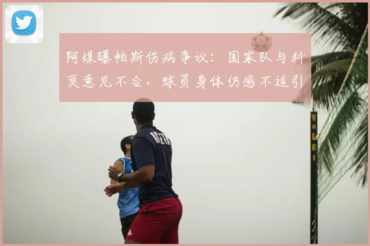 阿媒曝帕斯伤病争议：国家队与科莫意见不合，球员身体仍感不适引担忧