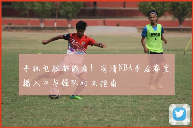 手机电脑都能看！高清NBA季后赛直播入口与强队对决指南