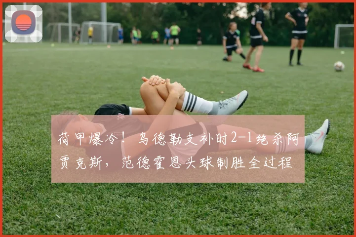 荷甲爆冷！乌德勒支补时2-1绝杀阿贾克斯，范德霍恩头球制胜全过程回顾