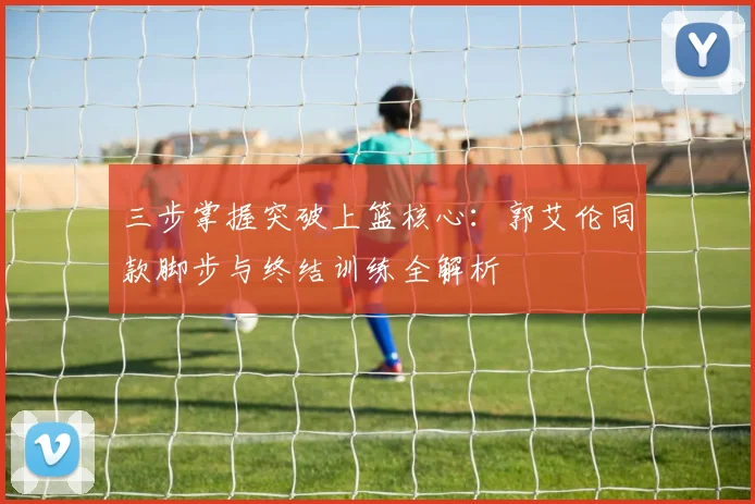 三步掌握突破上篮核心：郭艾伦同款脚步与终结训练全解析