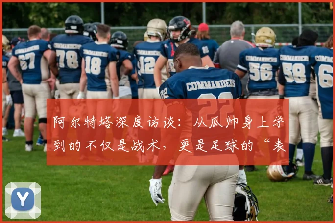 阿尔特塔深度访谈:从瓜帅身上学到的不仅是战术,更是足球的“表演”艺术
