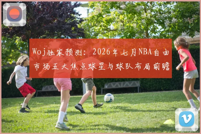 Woj独家预测：2026年七月NBA自由市场五大焦点球星与球队布局前瞻